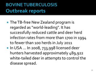  TheTB-free New Zealand program is
regarded as "world-leading". It has
successfully reduced cattle and deer herd
infection rates from more than 1700 in 1994
to fewer than 100 herds in July 2011
 In USA … In 2008, 733,998 licensed deer
hunters harvested approximately 489,922
white-tailed deer in attempts to control the
disease spread.
32
 