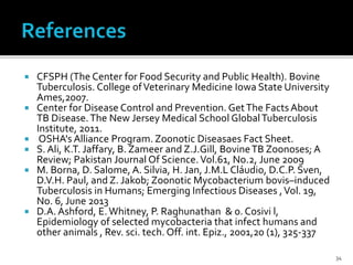  CFSPH (The Center for Food Security and Public Health). Bovine
Tuberculosis. College ofVeterinary Medicine Iowa State University
Ames,2007.
 Center for Disease Control and Prevention. GetThe Facts About
TB Disease.The New Jersey Medical School GlobalTuberculosis
Institute, 2011.
 OSHA's Alliance Program. Zoonotic Diseasaes Fact Sheet.
 S. Ali, K.T. Jaffary, B. Zameer and Z.J.Gill, BovineTB Zoonoses; A
Review; Pakistan Journal Of Science.Vol.61, No.2, June 2009
 M. Borna, D. Salome, A. Silvia, H. Jan, J.M.L Cláudio, D.C.P. Sven,
D.V.H. Paul, and Z. Jakob; Zoonotic Mycobacterium bovis–induced
Tuberculosis in Humans; Emerging Infectious Diseases ,Vol. 19,
No. 6, June 2013
 D.A.Ashford, E.Whitney, P. Raghunathan & 0. Cosivi l,
Epidemiology of selected mycobacteria that infect humans and
other animals , Rev. sci. tech. Off. int. Epiz., 2001,20 (1), 325-337
34
 