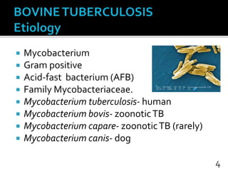  Mycobacterium
 Gram positive
 Acid-fast bacterium (AFB)
 Family Mycobacteriaceae.
 Mycobacterium tuberculosis- human
 Mycobacterium bovis- zoonoticTB
 Mycobacterium capare- zoonoticTB (rarely)
 Mycobacterium canis- dog
4
 