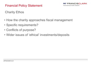 pkf-francisclark.co.uk
Financial Policy Statement
Charity Ethos
• How the charity approaches fiscal management
• Specific requirements?
• Conflicts of purpose?
• Wider issues of ‘ethical’ investments/deposits
 