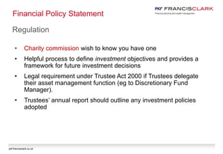 pkf-francisclark.co.uk
Financial Policy Statement
Regulation
• Charity commission wish to know you have one
• Helpful process to define investment objectives and provides a
framework for future investment decisions
• Legal requirement under Trustee Act 2000 if Trustees delegate
their asset management function (eg to Discretionary Fund
Manager).
• Trustees’ annual report should outline any investment policies
adopted
 