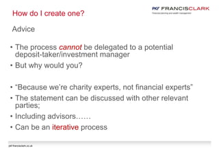 pkf-francisclark.co.uk
How do I create one?
Advice
• The process cannot be delegated to a potential
deposit-taker/investment manager
• But why would you?
• “Because we’re charity experts, not financial experts”
• The statement can be discussed with other relevant
parties;
• Including advisors……
• Can be an iterative process
 
