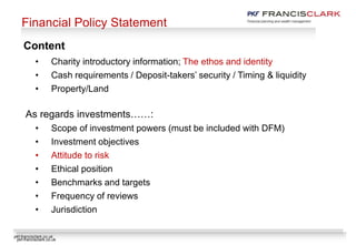 pkf-francisclark.co.uk
Financial Policy Statement
• Charity introductory information; The ethos and identity
• Cash requirements / Deposit-takers’ security / Timing & liquidity
• Property/Land
As regards investments……:
• Scope of investment powers (must be included with DFM)
• Investment objectives
• Attitude to risk
• Ethical position
• Benchmarks and targets
• Frequency of reviews
• Jurisdiction
Content
pkf-francisclark.co.uk
 