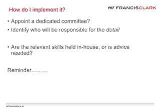 pkf-francisclark.co.uk
How do I implement it?
• Appoint a dedicated committee?
• Identify who will be responsible for the detail
• Are the relevant skills held in-house, or is advice
needed?
Reminder………
 