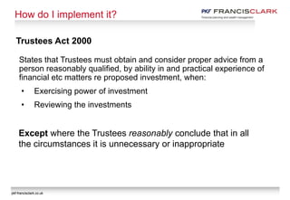 pkf-francisclark.co.uk
How do I implement it?
Trustees Act 2000
States that Trustees must obtain and consider proper advice from a
person reasonably qualified, by ability in and practical experience of
financial etc matters re proposed investment, when:
• Exercising power of investment
• Reviewing the investments
Except where the Trustees reasonably conclude that in all
the circumstances it is unnecessary or inappropriate
pkf-francisclark.co.uk
 