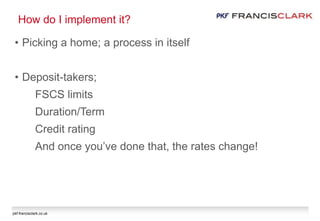 pkf-francisclark.co.uk
How do I implement it?
• Picking a home; a process in itself
• Deposit-takers;
FSCS limits
Duration/Term
Credit rating
And once you’ve done that, the rates change!
 