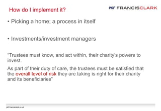 pkf-francisclark.co.uk
How do I implement it?
• Picking a home; a process in itself
• Investments/investment managers
“Trustees must know, and act within, their charity’s powers to
invest.
As part of their duty of care, the trustees must be satisfied that
the overall level of risk they are taking is right for their charity
and its beneficiaries”
 