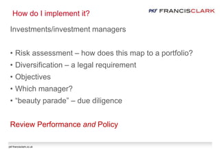 pkf-francisclark.co.uk
How do I implement it?
Investments/investment managers
• Risk assessment – how does this map to a portfolio?
• Diversification – a legal requirement
• Objectives
• Which manager?
• “beauty parade” – due diligence
Review Performance and Policy
 