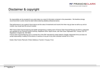 pkf-francisclark.co.uk
No responsibility can be accepted for any action taken as a result of information contained in this presentation. We therefore strongly
recommend that no action should be taken before obtaining detailed professional advice.
Past performance is not a guide to future returns and the value of investments and income from them may go down as well as up and an
investor may not get back the amount invested.
PKF Francis Clark Financial planning and wealth management is a trading name of Francis Clark Financial Planning Ltd which is authorised
and regulated by the Financial Conduct Authority. Registered Office: Sigma House, Oak View Close, Edginswell Park, Torquay TQ2 7FF.
Registered in England No. 05413603.
Francis Clark Financial Planning Ltd is a member firm of the PKF International Limited network of legally independent firms and does not
accept responsibility or liability for the actions or inactions on the part of any other individual member firm or firms.
Exeter | New Forest | Plymouth | Poole | Salisbury | Taunton | Torquay | Truro
Disclaimer & copyright
fcpp.co.uk
 