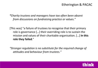 “Charity trustees and managers have too often been absent
from discussions on fundraising practice or values.”
[This was] “a failure of trustees to recognise that their primary
role is governance […] their overriding role is to sustain the
mission and values of their charitable organisation. […] In this
role they failed.”
“Stronger regulation is no substitute for the required change of
attitudes and behaviour from trustees.”
Etherington & PACAC
 
