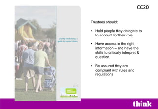 CC20
Trustees should:
• Hold people they delegate to
to account for their role.
• Have access to the right
information – and have the
skills to critically interpret &
question.
• Be assured they are
compliant with rules and
regulations
 