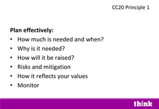 Plan effectively:
• How much is needed and when?
• Why is it needed?
• How will it be raised?
• Risks and mitigation
• How it reflects your values
• Monitor
CC20 Principle 1
 
