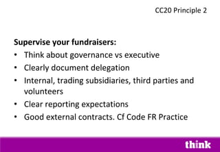 Supervise your fundraisers:
• Think about governance vs executive
• Clearly document delegation
• Internal, trading subsidiaries, third parties and
volunteers
• Clear reporting expectations
• Good external contracts. Cf Code FR Practice
CC20 Principle 2
 