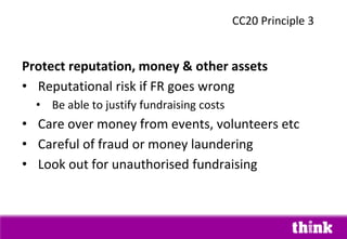 Protect reputation, money & other assets
• Reputational risk if FR goes wrong
• Be able to justify fundraising costs
• Care over money from events, volunteers etc
• Careful of fraud or money laundering
• Look out for unauthorised fundraising
CC20 Principle 3
 