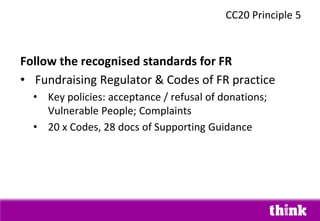 Follow the recognised standards for FR
• Fundraising Regulator & Codes of FR practice
• Key policies: acceptance / refusal of donations;
Vulnerable People; Complaints
• 20 x Codes, 28 docs of Supporting Guidance
CC20 Principle 5
 