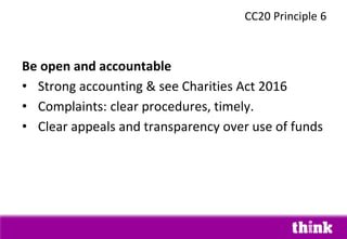 Be open and accountable
• Strong accounting & see Charities Act 2016
• Complaints: clear procedures, timely.
• Clear appeals and transparency over use of funds
CC20 Principle 6
 