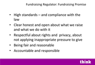 • High standards – and compliance with the
law
• Clear honest and open about what we raise
and what we do with it
• Respectful about rights and privacy, about
not applying inappropriate pressure to give
• Being fair and reasonable
• Accountable and responsible
Fundraising Regulator: Fundraising Promise
 