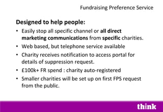 Designed to help people:
• Easily stop all specific channel or all direct
marketing communications from specific charities.
• Web based, but telephone service available
• Charity receives notification to access portal for
details of suppression request.
• £100k+ FR spend : charity auto-registered
• Smaller charities will be set up on first FPS request
from the public.
Fundraising Preference Service
 
