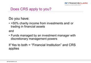 pkf-francisclark.co.uk
Do you have:
• >50% charity income from investments and/ or
trading in financial assets
and
• Funds managed by an investment manager with
discretionary management powers
If Yes to both = “Financial Institution” and CRS
applies
Does CRS apply to you?
 