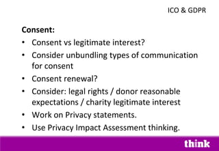 Consent:
• Consent vs legitimate interest?
• Consider unbundling types of communication
for consent
• Consent renewal?
• Consider: legal rights / donor reasonable
expectations / charity legitimate interest
• Work on Privacy statements.
• Use Privacy Impact Assessment thinking.
ICO & GDPR
 