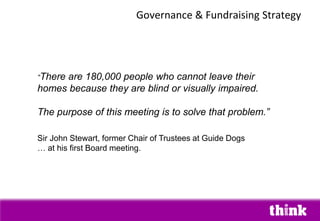 Governance & Fundraising Strategy
“There are 180,000 people who cannot leave their
homes because they are blind or visually impaired.
The purpose of this meeting is to solve that problem.”
Sir John Stewart, former Chair of Trustees at Guide Dogs
… at his first Board meeting.
 