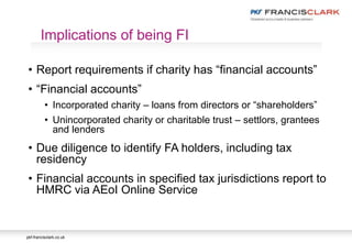 pkf-francisclark.co.uk
• Report requirements if charity has “financial accounts”
• “Financial accounts”
• Incorporated charity – loans from directors or “shareholders”
• Unincorporated charity or charitable trust – settlors, grantees
and lenders
• Due diligence to identify FA holders, including tax
residency
• Financial accounts in specified tax jurisdictions report to
HMRC via AEoI Online Service
Implications of being FI
 