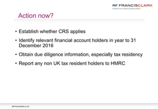 pkf-francisclark.co.uk
• Establish whether CRS applies
• Identify relevant financial account holders in year to 31
December 2016
• Obtain due diligence information, especially tax residency
• Report any non UK tax resident holders to HMRC
Action now?
 