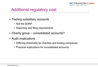 pkf-francisclark.co.uk
• Trading subsidiary accounts
• Not the SORP
• Reporting and filing requirements
• Charity group – consolidated accounts?
• Audit implications
• Differing thresholds for charities and trading companies
• Practical implications for consolidated accounts
Additional regulatory cost
 