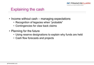 pkf-francisclark.co.uk
• Income without cash – managing expectations
• Recognition of legacies when “probable”
• Contingencies for claw back claims
• Planning for the future
• Using reserve designations to explain why funds are held
• Cash flow forecasts and projects
Explaining the cash
 