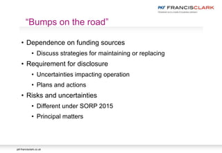 pkf-francisclark.co.uk
• Dependence on funding sources
• Discuss strategies for maintaining or replacing
• Requirement for disclosure
• Uncertainties impacting operation
• Plans and actions
• Risks and uncertainties
• Different under SORP 2015
• Principal matters
“Bumps on the road”
 