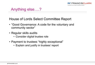pkf-francisclark.co.uk
House of Lords Select Committee Report
• “Good Governance: A code for the voluntary and
community sector”
• Regular skills audits
• Consider digital trustee role
• Payment to trustees “highly exceptional”
• Explain and justify in trustees’ report
Anything else….?
 