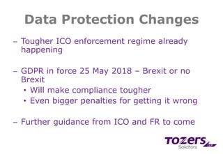 Data Protection Changes
─ Tougher ICO enforcement regime already
happening
─ GDPR in force 25 May 2018 – Brexit or no
Brexit
• Will make compliance tougher
• Even bigger penalties for getting it wrong
─ Further guidance from ICO and FR to come
 