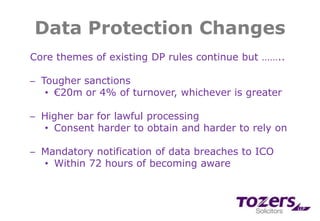 Data Protection Changes
Core themes of existing DP rules continue but ……..
─ Tougher sanctions
• €20m or 4% of turnover, whichever is greater
─ Higher bar for lawful processing
• Consent harder to obtain and harder to rely on
─ Mandatory notification of data breaches to ICO
• Within 72 hours of becoming aware
 
