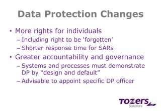 Data Protection Changes
• More rights for individuals
– Including right to be ‘forgotten’
– Shorter response time for SARs
• Greater accountability and governance
– Systems and processes must demonstrate
DP by “design and default”
– Advisable to appoint specific DP officer
 