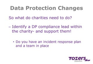 Data Protection Changes
So what do charities need to do?
─ Identify a DP compliance lead within
the charity- and support them!
• Do you have an incident response plan
and a team in place
 