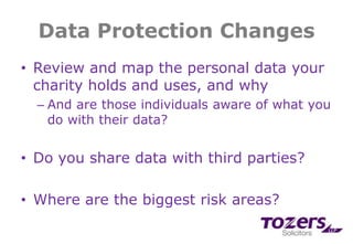Data Protection Changes
• Review and map the personal data your
charity holds and uses, and why
– And are those individuals aware of what you
do with their data?
• Do you share data with third parties?
• Where are the biggest risk areas?
 