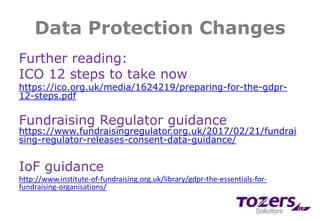 Data Protection Changes
Further reading:
ICO 12 steps to take now
https://ico.org.uk/media/1624219/preparing-for-the-gdpr-
12-steps.pdf
Fundraising Regulator guidance
https://www.fundraisingregulator.org.uk/2017/02/21/fundrai
sing-regulator-releases-consent-data-guidance/
IoF guidance
http://www.institute-of-fundraising.org.uk/library/gdpr-the-essentials-for-
fundraising-organisations/
 