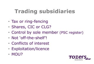 Trading subsidiaries
• Tax or ring-fencing
• Shares, CIC or CLG?
• Control by sole member (PSC register)
• Not ‘off-the-shelf’!
• Conflicts of interest
• Exploitation/licence
• MOU?
 