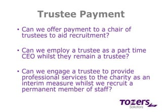 Trustee Payment
• Can we offer payment to a chair of
trustees to aid recruitment?
• Can we employ a trustee as a part time
CEO whilst they remain a trustee?
• Can we engage a trustee to provide
professional services to the charity as an
interim measure whilst we recruit a
permanent member of staff?
 