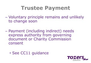 Trustee Payment
─ Voluntary principle remains and unlikely
to change soon
─ Payment (including indirect) needs
express authority from governing
document or Charity Commission
consent
• See CC11 guidance
 
