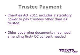Trustee Payment
• Charities Act 2011 includes a statutory
power to pay trustees other than as
trustee
• Older governing documents may need
amending first- CC consent needed
 