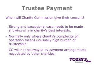 Trustee Payment
When will Charity Commission give their consent?
─ Strong and exceptional case needs to be made
showing why in charity’s best interests.
─ Normally only where charity’s complexity of
operation means unusually high burden of
trusteeship.
─ CC will not be swayed by payment arrangements
negotiated by other charities.
 