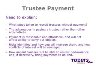 Trustee Payment
Need to explain:
─ What steps taken to recruit trustees without payment?
─ The advantages in paying a trustee rather than other
alternatives.
─ Payment is reasonable and affordable, and will not
affect ability to carry out objects.
─ Risks identified and how you will manage them, and how
conflicts of interest will be managed.
─ How unpaid trustees will be able to review performance
and, if necessary, bring payments to an end.
 