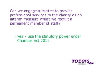 Can we engage a trustee to provide
professional services to the charity as an
interim measure whilst we recruit a
permanent member of staff?
• yes – use the statutory power under
Charities Act 2011
 