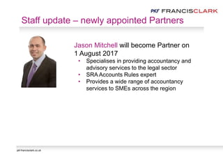 pkf-francisclark.co.uk
Staff update – newly appointed Partners
Jason Mitchell will become Partner on
1 August 2017
• Specialises in providing accountancy and
advisory services to the legal sector
• SRA Accounts Rules expert
• Provides a wide range of accountancy
services to SMEs across the region
 