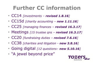 Further CC information
• CC14 [investments – revised 1.8.16]
• CC15d [charity accounting – new 1.11.16]
• CC25 [managing finances – revised 16.3.17]
• Meetings [15 trustee qns – revised 16.3.17]
• CC20 [fundraising duties – revised 7.6.16]
• CC38 [charities and litigation - new 3.8.16]
• Going digital [12 questions– new 5.10.16]
• “A jewel beyond price”
 