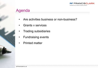 Agenda
• Are activities business or non-business?
• Grants v services
• Trading subsidiaries
• Fundraising events
• Printed matter
pkf-francisclark.co.uk
 