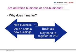 pkf-francisclark.co.ukpkf-francisclark.co.uk
.
Are activities business or non-business?
• Why does it matter?
Non-business
ZR on certain
new buildings
Business
May need to
register for VAT
 