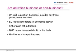 pkf-francisclark.co.ukpkf-francisclark.co.uk
.
Are activities business or non-business?
• UK VAT legislation ‘business’ includes any trade,
profession or vocation
• EU legislations refers to ‘economic activity’
• Fisher case set out 6 tests
• 2016 cases have cast doubt on the tests
• Healthwatch Hampshire case
 