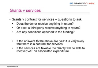 pkf-francisclark.co.ukpkf-francisclark.co.uk
.
Grants v services
• Grants v contract for services – questions to ask
• Does the donor receive anything in return?
• Or does a third party receive anything in return?
• Are any conditions attached to the funding?
• If the answers to the above are ‘yes’ it is very likely
that there is a contract for services
• If the services are taxable the charity will be able to
recover VAT on associated expenditure
 